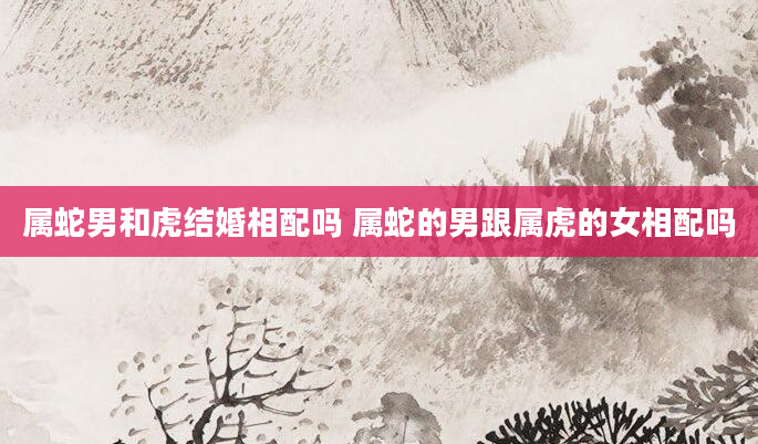 属蛇男和虎结婚相配吗 属蛇的男跟属虎的女相配吗