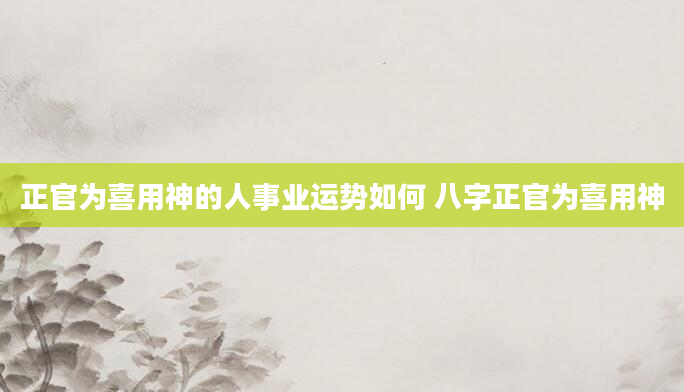 正官为喜用神的人事业运势如何 八字正官为喜用神