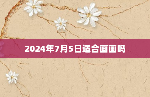 2024年7月5日适合画画吗