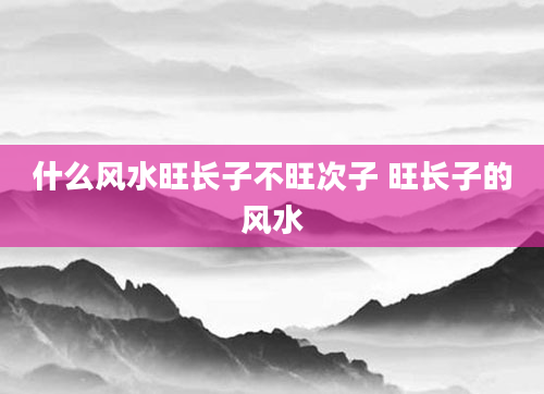 什么风水旺长子不旺次子 旺长子的风水