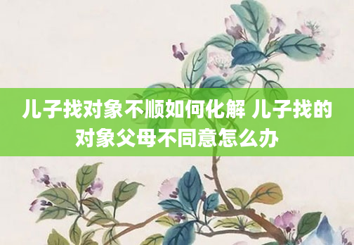 儿子找对象不顺如何化解 儿子找的对象父母不同意怎么办