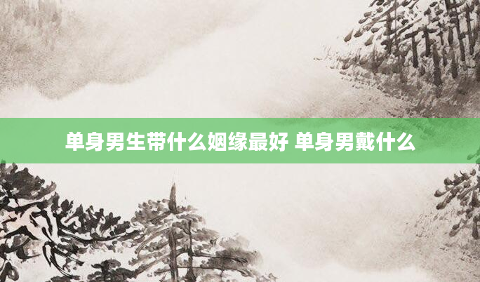 单身男生带什么姻缘最好 单身男戴什么