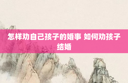 怎样劝自己孩子的婚事 如何劝孩子结婚