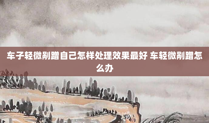 车子轻微剐蹭自己怎样处理效果最好 车轻微剐蹭怎么办