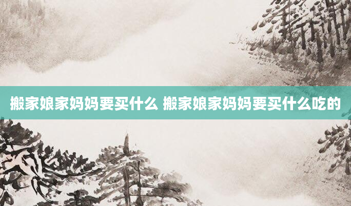 搬家娘家妈妈要买什么 搬家娘家妈妈要买什么吃的