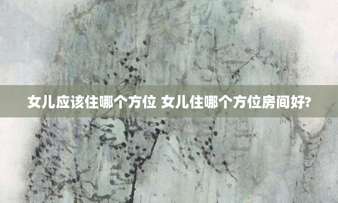 女儿应该住哪个方位 女儿住哪个方位房间好?