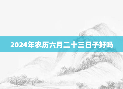 2024年农历六月二十三日子好吗