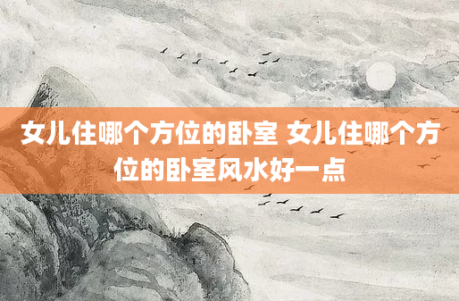 女儿住哪个方位的卧室 女儿住哪个方位的卧室风水好一点