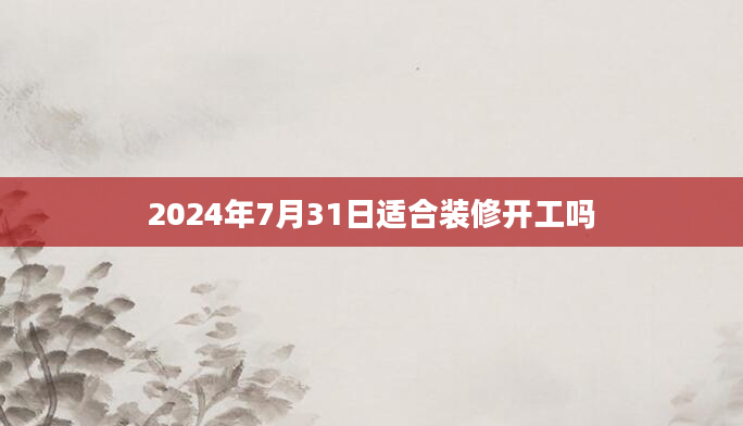 2024年7月31日适合装修开工吗