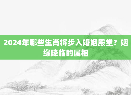 2024年哪些生肖将步入婚姻殿堂？姻缘降临的属相