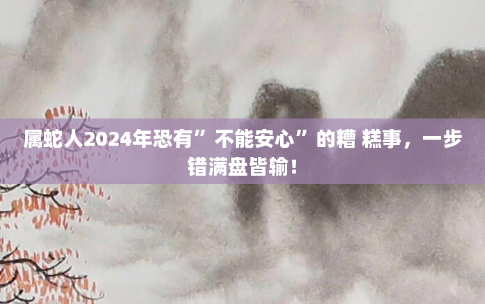 属蛇人2024年恐有”不能安心”的糟 糕事，一步错满盘皆输！