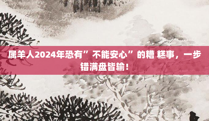 属羊人2024年恐有”不能安心”的糟 糕事，一步错满盘皆输！