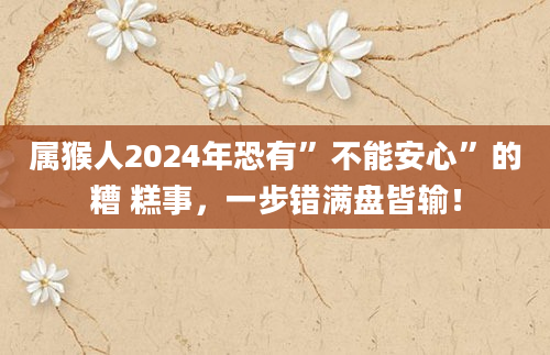 属猴人2024年恐有”不能安心”的糟 糕事，一步错满盘皆输！