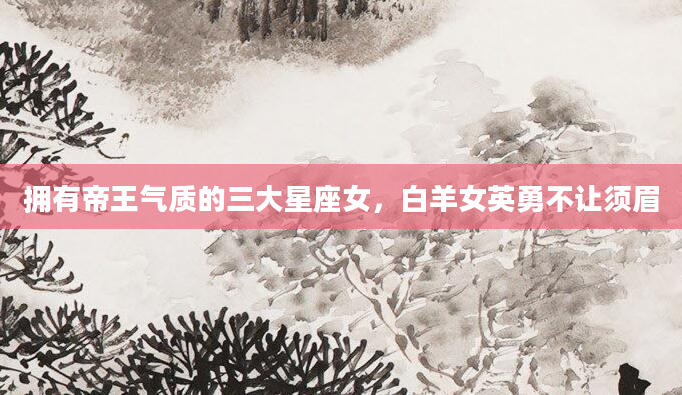 拥有帝王气质的三大星座女，白羊女英勇不让须眉