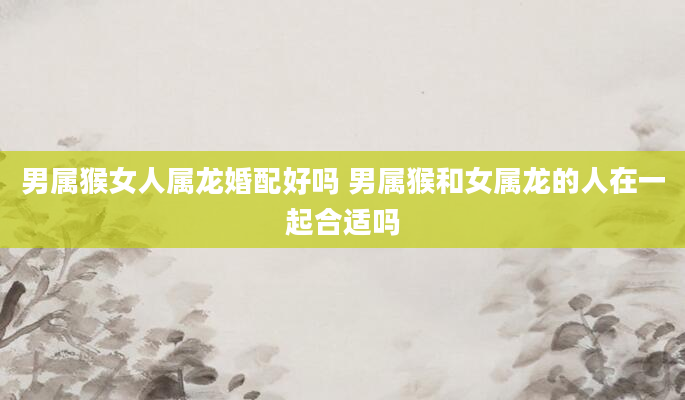 男属猴女人属龙婚配好吗 男属猴和女属龙的人在一起合适吗