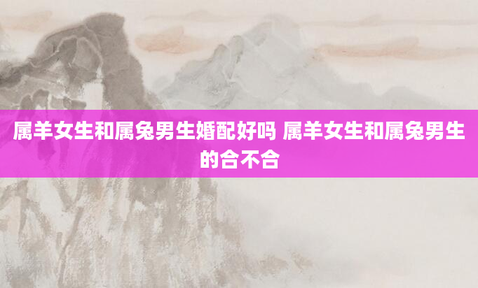 属羊女生和属兔男生婚配好吗 属羊女生和属兔男生的合不合