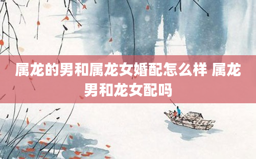 属龙的男和属龙女婚配怎么样 属龙男和龙女配吗