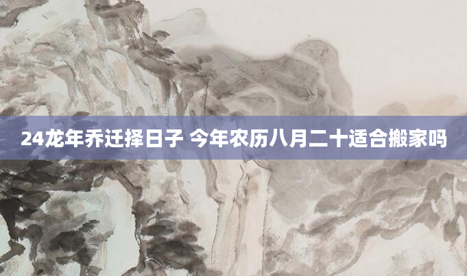 24龙年乔迁择日子 今年农历八月二十适合搬家吗