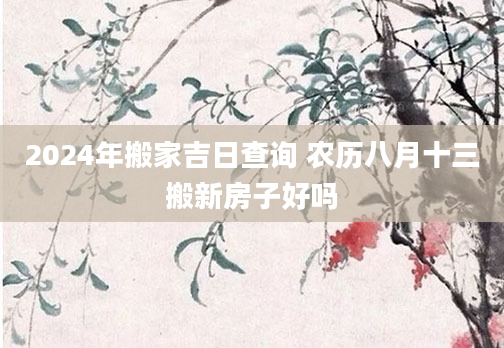 2024年搬家吉日查询 农历八月十三搬新房子好吗