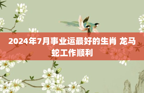 2024年7月事业运最好的生肖 龙马蛇工作顺利