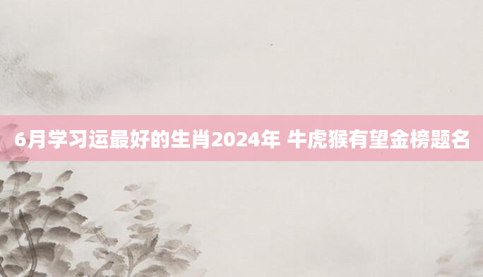 6月学习运最好的生肖2024年 牛虎猴有望金榜题名