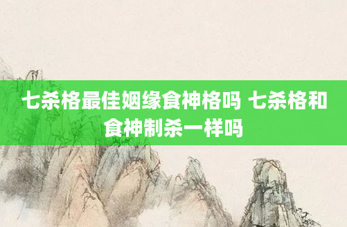 七杀格最佳姻缘食神格吗 七杀格和食神制杀一样吗