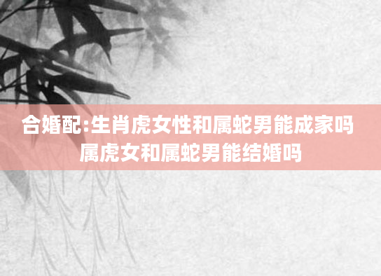 合婚配:生肖虎女性和属蛇男能成家吗 属虎女和属蛇男能结婚吗