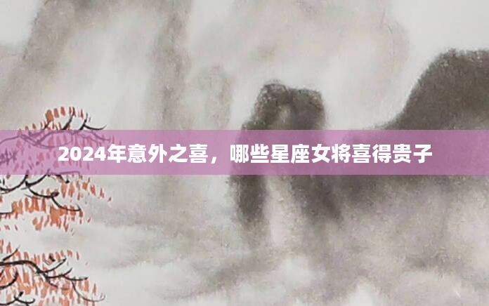 2024年意外之喜，哪些星座女将喜得贵子