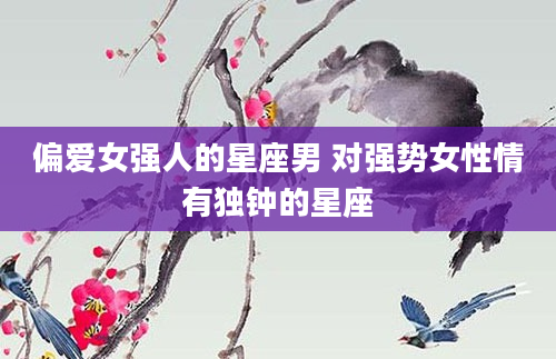 偏爱女强人的星座男 对强势女性情有独钟的星座