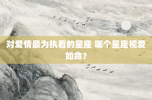 对爱情最为执着的星座 哪个星座视爱如命？