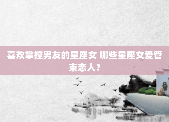 喜欢掌控男友的星座女 哪些星座女爱管束恋人？