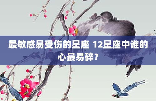 最敏感易受伤的星座 12星座中谁的心最易碎？