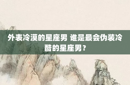 外表冷漠的星座男 谁是最会伪装冷酷的星座男？