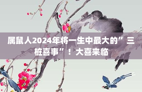 属鼠人2024年将一生中最大的”三桩喜事”！大喜来临