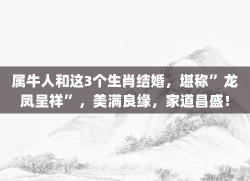 属牛人和这3个生肖结婚，堪称”龙凤呈祥”，美满良缘，家道昌盛！