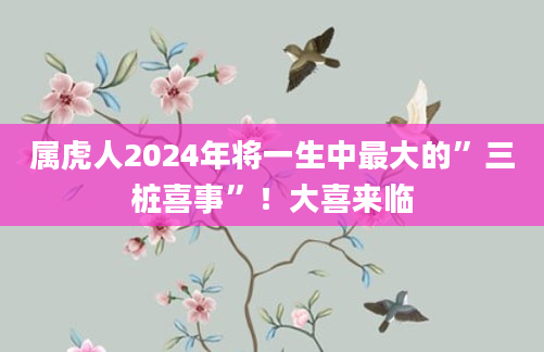 属虎人2024年将一生中最大的”三桩喜事”！大喜来临