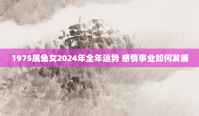 1975属兔女2024年全年运势 感情事业如何发展