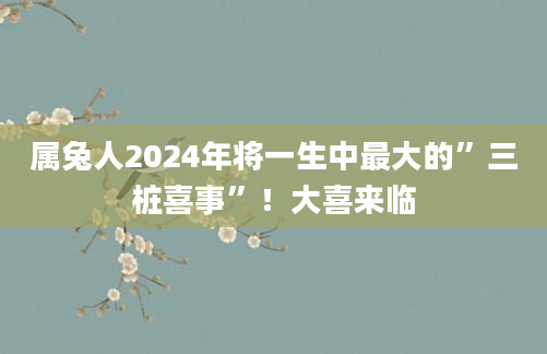 属兔人2024年将一生中最大的”三桩喜事”！大喜来临