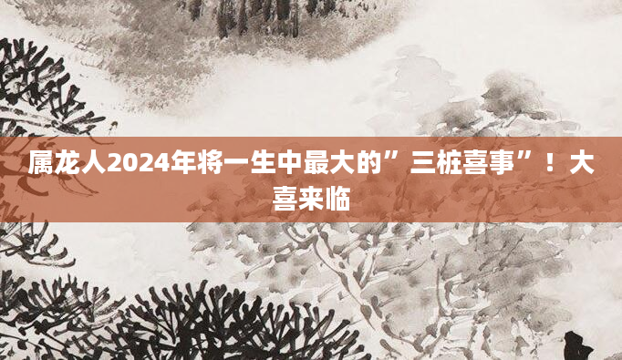 属龙人2024年将一生中最大的”三桩喜事”！大喜来临