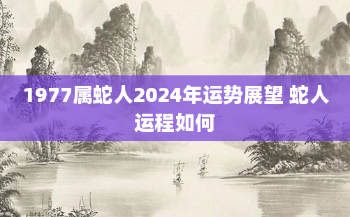 1977属蛇人2024年运势展望 蛇人运程如何