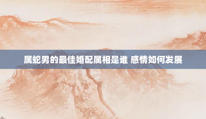 属蛇男的最佳婚配属相是谁 感情如何发展
