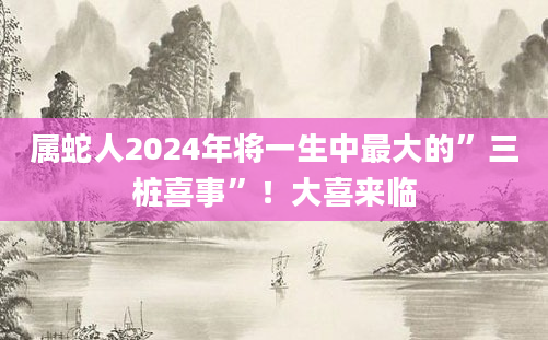 属蛇人2024年将一生中最大的”三桩喜事”!大喜来临
