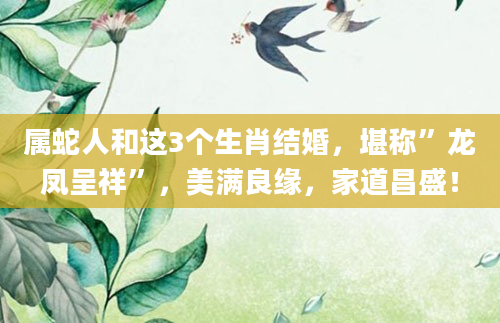 属蛇人和这3个生肖结婚,堪称”龙凤呈祥”,美满良缘,家道昌盛!