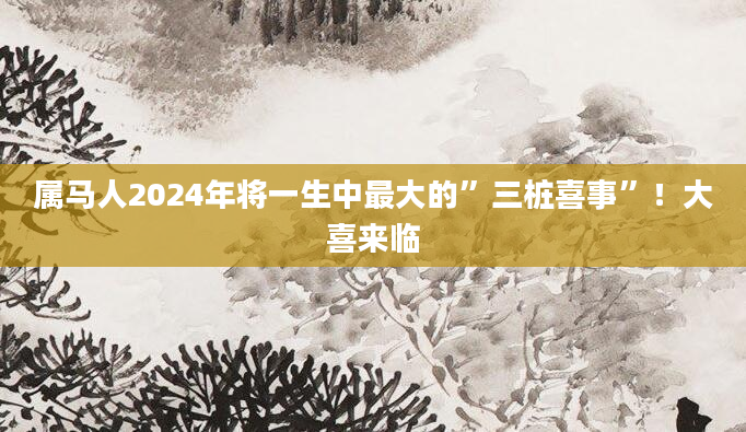 属马人2024年将一生中最大的”三桩喜事”！大喜来临