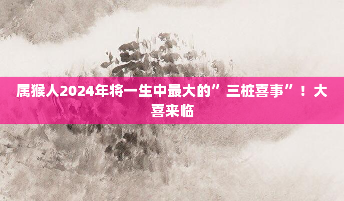 属猴人2024年将一生中最大的”三桩喜事”！大喜来临