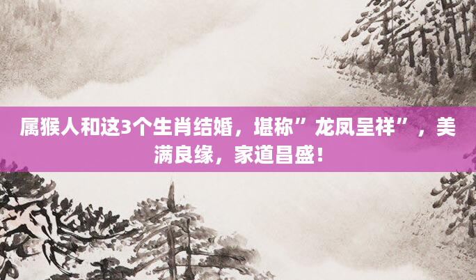 属猴人和这3个生肖结婚，堪称”龙凤呈祥”，美满良缘，家道昌盛！