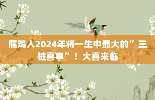 属鸡人2024年将一生中最大的”三桩喜事”！大喜来临