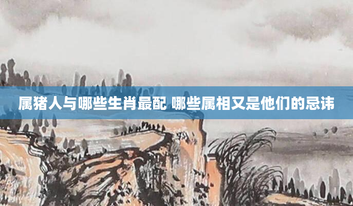属猪人与哪些生肖最配 哪些属相又是他们的忌讳