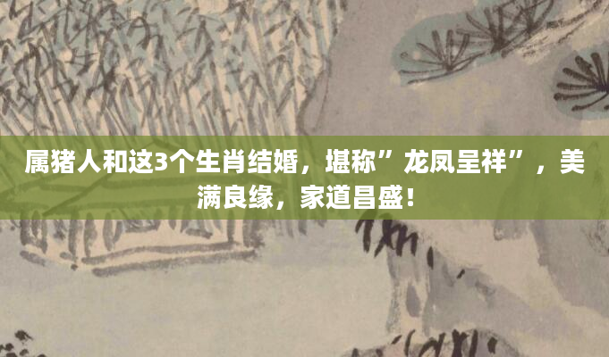 属猪人和这3个生肖结婚，堪称”龙凤呈祥”，美满良缘，家道昌盛！