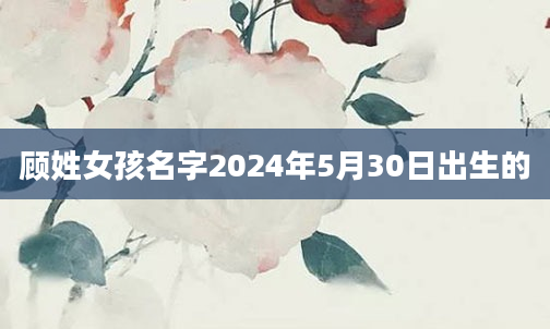 顾姓女孩名字2024年5月30日出生的